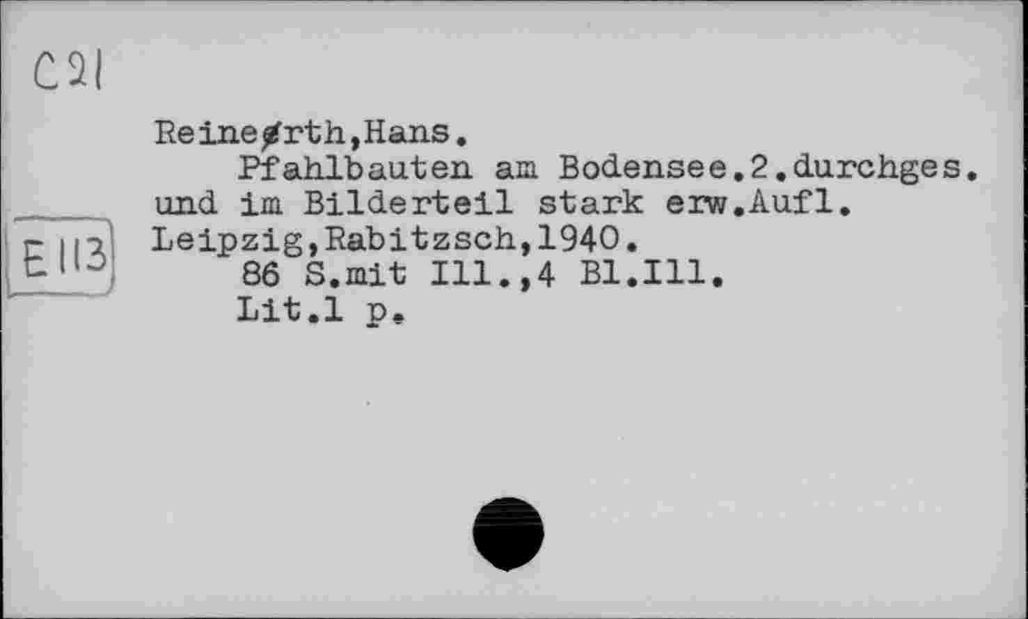 ﻿El 13
Reinearth,Hans.
Pfahlbauten am Bodensee.2.durchges. und im Bilderteil stark erw.Aufl. Leipzig,Rabitzsch,1940.
86 S.mit Ill.,4 Bl.Ill.
Lit.l p.